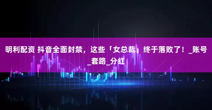 明利配资 抖音全面封禁，这些「女总裁」终于落败了！_账号_套路_分红