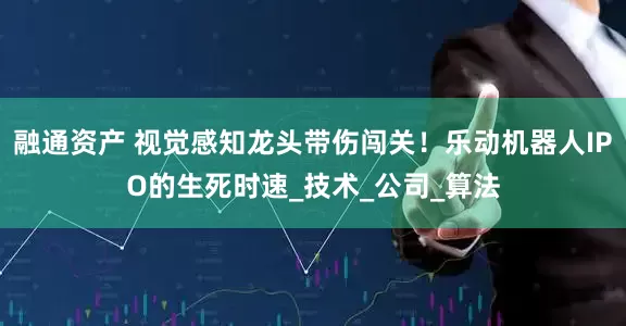 融通资产 视觉感知龙头带伤闯关！乐动机器人IPO的生死时速_技术_公司_算法