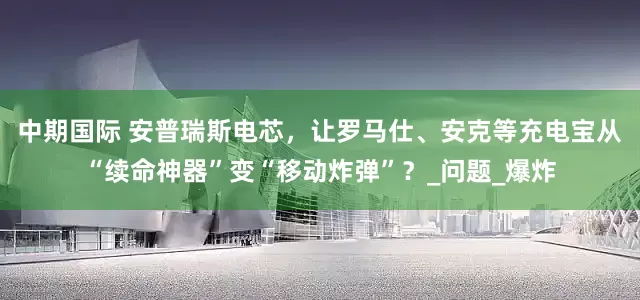中期国际 安普瑞斯电芯，让罗马仕、安克等充电宝从“续命神器”变“移动炸弹”？_问题_爆炸