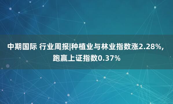 中期国际 行业周报|种植业与林业指数涨2.28%, 跑赢上证指数0.37%