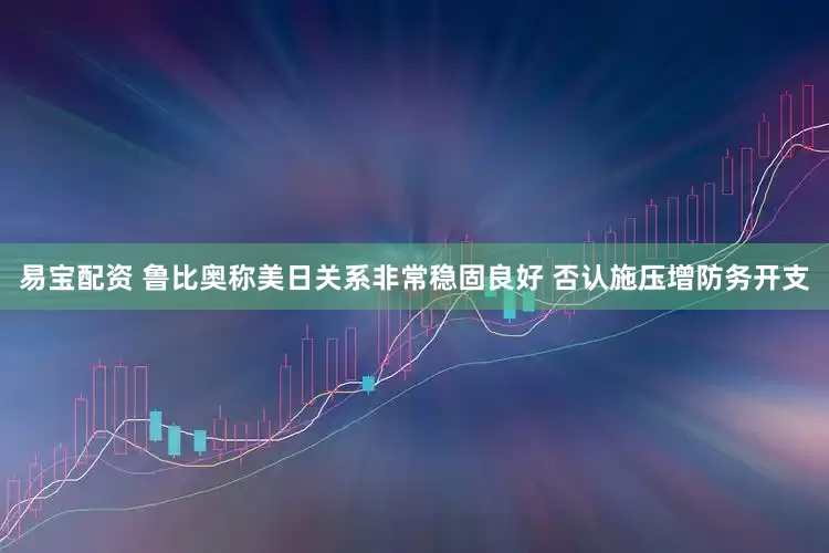 易宝配资 鲁比奥称美日关系非常稳固良好 否认施压增防务开支