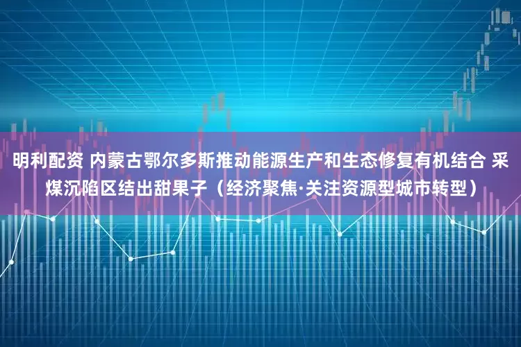 明利配资 内蒙古鄂尔多斯推动能源生产和生态修复有机结合 采煤沉陷区结出甜果子（经济聚焦·关注资源型城市转型）