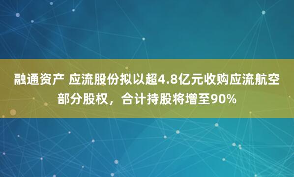 融通资产 应流股份拟以超4.8亿元收购应流航空部分股权，合计持股将增至90%
