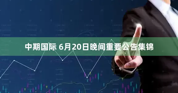 中期国际 6月20日晚间重要公告集锦