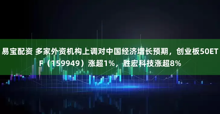 易宝配资 多家外资机构上调对中国经济增长预期，创业板50ETF（159949）涨超1%，胜宏科技涨超8%