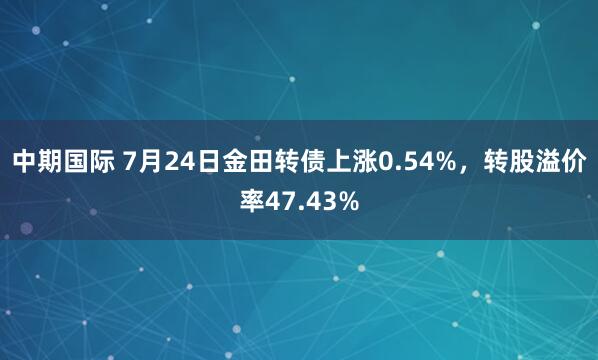中期国际 7月24日金田转债上涨0.54%，转股溢价率47.43%