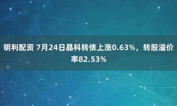 明利配资 7月24日晶科转债上涨0.63%，转股溢价率82.53%