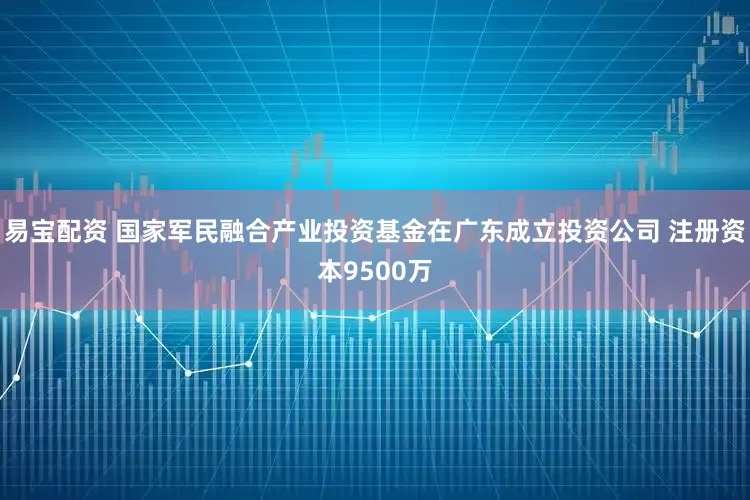 易宝配资 国家军民融合产业投资基金在广东成立投资公司 注册资本9500万